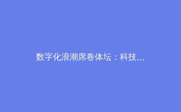 数字化浪潮席卷体坛：科技如何重塑现代体育新闻传播