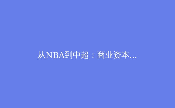 从NBA到中超：商业资本驱动下，现代职业体育的变革与隐忧 - 3