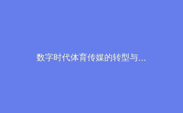 数字时代体育传媒的转型与挑战：从传统报道到沉浸式传播的革新之路